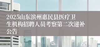 2025山东滨州惠民县医疗卫生机构招聘人员考察第二次递补公告