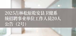 2025吉林松原乾安县卫健系统招聘事业单位工作人员20人公告(2号)