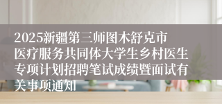 2025新疆第三师图木舒克市医疗服务共同体大学生乡村医生专项计划招聘笔试成绩暨面试有关事项通知