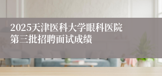 2025天津医科大学眼科医院第三批招聘面试成绩