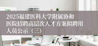 2025福建医科大学附属协和医院招聘高层次人才方案拟聘用人员公示(三)
