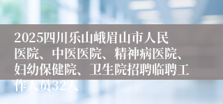 2025四川乐山峨眉山市人民医院、中医医院、精神病医院、妇幼保健院、卫生院招聘临聘工作人员32人