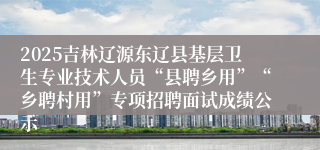 2025吉林辽源东辽县基层卫生专业技术人员“县聘乡用”“乡聘村用”专项招聘面试成绩公示