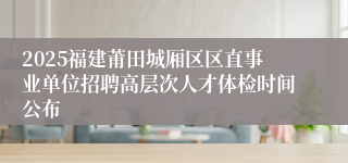 2025福建莆田城厢区区直事业单位招聘高层次人才体检时间公布