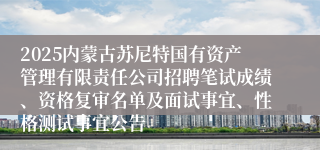 2025内蒙古苏尼特国有资产管理有限责任公司招聘笔试成绩、资格复审名单及面试事宜、性格测试事宜公告