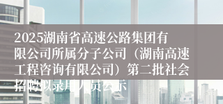 2025湖南省高速公路集团有限公司所属分子公司(湖南高速工程咨询有限公司)第二批社会招聘拟录用人员公示