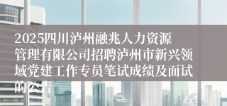 2025四川泸州融兆人力资源管理有限公司招聘泸州市新兴领域党建工作专员笔试成绩及面试的公告
