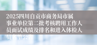 2025四川自贡市商务局市属事业单位第二批考核聘用工作人员面试成绩及排名和进入体检人员名单公告