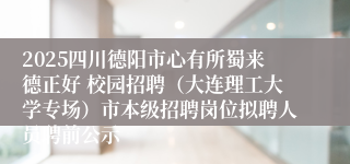 2025四川德阳市心有所蜀来德正好 校园招聘(大连理工大学专场)市本级招聘岗位拟聘人员聘前公示