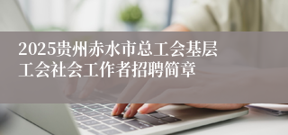 2025贵州赤水市总工会基层工会社会工作者招聘简章