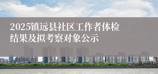 2025镇远县社区工作者体检结果及拟考察对象公示