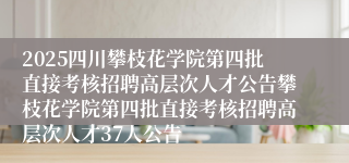 2025四川攀枝花学院第四批直接考核招聘高层次人才公告攀枝花学院第四批直接考核招聘高层次人才37人公告