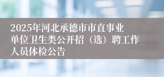2025年河北承德市市直事业单位卫生类公开招（选）聘工作人员体检公告