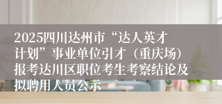 2025四川达州市“达人英才计划”事业单位引才（重庆场）报考达川区职位考生考察结论及拟聘用人员公示