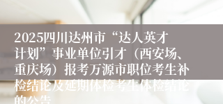 2025四川达州市“达人英才计划”事业单位引才(西安场、重庆场)报考万源市职位考生补检结论及延期体检考生体检结论的公告