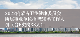 2022内蒙古卫生健康委员会所属事业单位招聘50名工作人员（含E类岗33人）