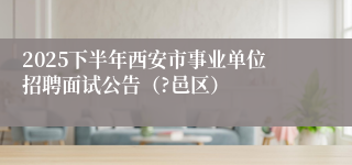 2025下半年西安市事业单位招聘面试公告(?邑区)