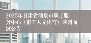 2025年甘肃省酒泉市职工服务中心(市工人文化宫)选调面试公告