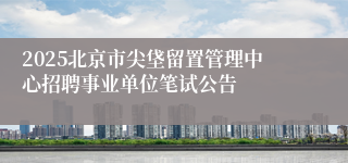 2025北京市尖垡留置管理中心招聘事业单位笔试公告
