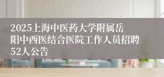 2025上海中医药大学附属岳阳中西医结合医院工作人员招聘52人公告