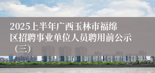 2025上半年广西玉林市福绵区招聘事业单位人员聘用前公示（三）