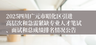 2025四川广元市昭化区引进高层次和急需紧缺专业人才笔试、面试和总成绩排名情况公告