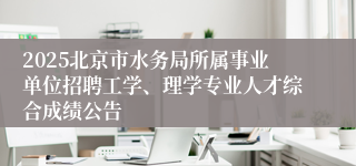 2025北京市水务局所属事业单位招聘工学、理学专业人才综合成绩公告