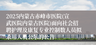 2025内蒙古赤峰市医院(宣武医院内蒙古医院)面向社会招聘护理及康复专业控制数人员拟录用人员公示的公告