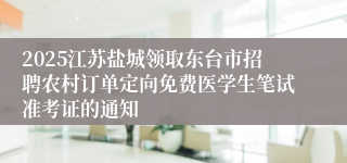 2025江苏盐城领取东台市招聘农村订单定向免费医学生笔试准考证的通知