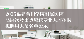 2025福建莆田学院附属医院高层次及重点紧缺专业人才招聘拟聘用人员名单公示