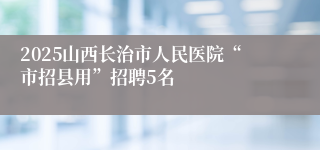 2025山西长治市人民医院“市招县用”招聘5名