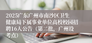 2025广东广州市南沙区卫生健康局下属事业单位高校校园招聘16人公告(第二批,广州设考点)