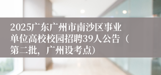 2025广东广州市南沙区事业单位高校校园招聘39人公告(第二批,广州设考点)