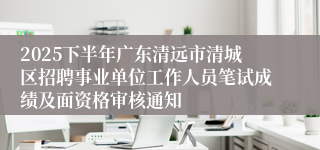 2025下半年广东清远市清城区招聘事业单位工作人员笔试成绩及面资格审核通知