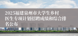 2025福建泉州市大学生乡村医生专项计划招聘成绩和综合排名公布