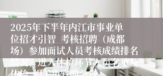 2025年下半年内江市事业单位招才引智  考核招聘（成都场）参加面试人员考核成绩排名情况、进入体检环节人员名单及体检  相关事宜的公告