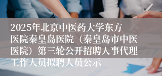 2025年北京中医药大学东方医院秦皇岛医院（秦皇岛市中医医院）第三轮公开招聘人事代理工作人员拟聘人员公示