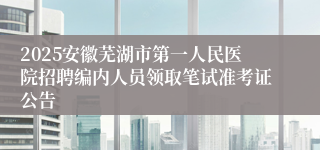 2025安徽芜湖市第一人民医院招聘编内人员领取笔试准考证公告