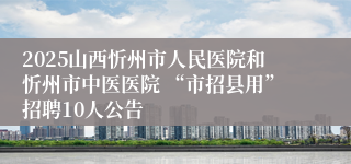 2025山西忻州市人民医院和忻州市中医医院 “市招县用”招聘10人公告