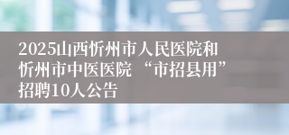 2025山西忻州市人民医院和忻州市中医医院 “市招县用”招聘10人公告