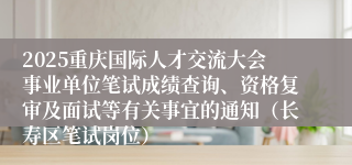 2025重庆国际人才交流大会事业单位笔试成绩查询、资格复审及面试等有关事宜的通知（长寿区笔试岗位）