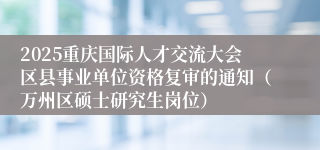 2025重庆国际人才交流大会区县事业单位资格复审的通知（万州区硕士研究生岗位）