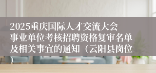 2025重庆国际人才交流大会事业单位考核招聘资格复审名单及相关事宜的通知（云阳县岗位）