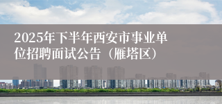 2025年下半年西安市事业单位招聘面试公告(雁塔区)
