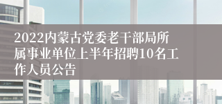 2022内蒙古党委老干部局所属事业单位上半年招聘10名工作人员公告