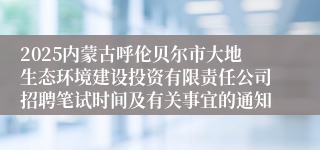 2025内蒙古呼伦贝尔市大地生态环境建设投资有限责任公司招聘笔试时间及有关事宜的通知