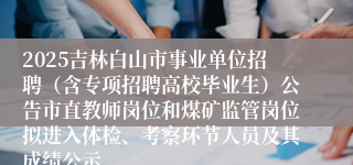 2025吉林白山市事业单位招聘(含专项招聘高校毕业生)公告市直教师岗位和煤矿监管岗位拟进入体检、考察环节人员及其成绩公示