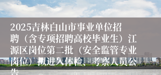 2025吉林白山市事业单位招聘(含专项招聘高校毕业生)江源区岗位第二批(安全监管专业岗位)拟进入体检、考察人员公告