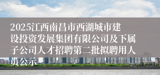 2025江西南昌市西湖城市建设投资发展集团有限公司及下属子公司人才招聘第二批拟聘用人员公示