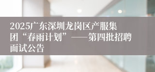 2025广东深圳龙岗区产服集团“春雨计划”――第四批招聘面试公告
